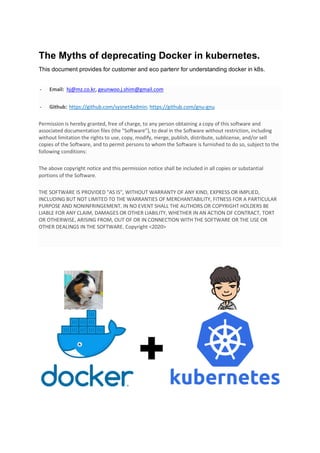 The Myths of deprecating Docker in kubernetes.
This document provides for customer and eco partenr for understanding docker in k8s.
- Email: hj@mz.co.kr, geunwoo.j.shim@gmail.com
- Github: https://github.com/sysnet4admin, https://github.com/gnu-gnu
Permission is hereby granted, free of charge, to any person obtaining a copy of this software and
associated documentation files (the "Software"), to deal in the Software without restriction, including
without limitation the rights to use, copy, modify, merge, publish, distribute, sublicense, and/or sell
copies of the Software, and to permit persons to whom the Software is furnished to do so, subject to the
following conditions:
The above copyright notice and this permission notice shall be included in all copies or substantial
portions of the Software.
THE SOFTWARE IS PROVIDED "AS IS", WITHOUT WARRANTY OF ANY KIND, EXPRESS OR IMPLIED,
INCLUDING BUT NOT LIMITED TO THE WARRANTIES OF MERCHANTABILITY, FITNESS FOR A PARTICULAR
PURPOSE AND NONINFRINGEMENT. IN NO EVENT SHALL THE AUTHORS OR COPYRIGHT HOLDERS BE
LIABLE FOR ANY CLAIM, DAMAGES OR OTHER LIABILITY, WHETHER IN AN ACTION OF CONTRACT, TORT
OR OTHERWISE, ARISING FROM, OUT OF OR IN CONNECTION WITH THE SOFTWARE OR THE USE OR
OTHER DEALINGS IN THE SOFTWARE. Copyright <2020>
 