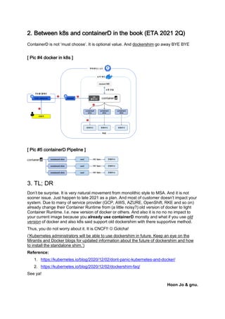 8"#<*'=**&#/01#(&>#4%&'()&*+?#)&#':*#@%%/#ABCD#8E8!#8FG#
ContainerD is not ‘must choose’. It is optional value. And dockershim go away BYE BYE
2#3)4#5H#>%4/*+#)&#/01#7#
2#3)4#5I#4%&'()&*+?#3)J*K)&*#7#
#
L"#CMN#?,#
Don’t be surprise. It is very natural movement from monolithic style to MSA. And it is not
sooner issue. Just happen to late 2021 as a plan. And most of customer doesn’t impact your
system. Due to many of service provider (GCP, AWS, AZURE, OpenShift, RKE and so on)
already change their Container Runtime from (a little noisy?) old version of docker to light
Container Runtime. I.e. new version of docker or others. And also it is no no no impact to
your current image because you already use containerD monstly and what if you use old
version of docker and also k8s said support old dockershim with there supportive method.
Thus, you do not worry about it. It is CNCF!! J Gotcha!
(‘Kubernetes administrators will be able to use dockershim in future. Keep an eye on the
Mirantis and Docker blogs for updated information about the future of dockershim and how
to install the standalone shim.’)
Reference:
1. https://kubernetes.io/blog/2020/12/02/dont-panic-kubernetes-and-docker/
2. https://kubernetes.io/blog/2020/12/02/dockershim-faq/
See ya!
Hoon Jo & gnu.
 