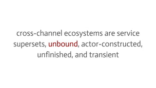 cross-channel ecosystems are service
supersets, unbound, actor-constructed,
unfinished, and transient
 