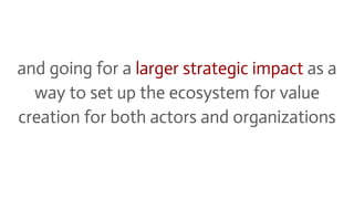 and going for a larger strategic impact as a
way to set up the ecosystem for value
creation for both actors and organizati...