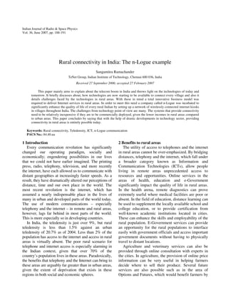 Indian Journal of Radio & Space Physics
Vol. 36, June 2007, pp. 188-191

Rural connectivity in India: The n-Logue example
Sangamitra Ramachander
TeNet Group, Indian Institute of Technology, Chennai 600 036, India
Received 27 September 2006; accepted 27 February 2007
This paper mainly aims to explain about the telecom boom in India and throws light on the technologies of today and
tomorrow. It briefly discusses about, how technologies are now starting to be available to connect every village and also it
details challenges faced by the technologies in rural areas. With these in mind a total innovative business model was
required to deliver Internet services to rural areas. In order to meet this need a company called n-Logue was incubated to
significantly enhance the quality of life of every rural Indian by setting up a network of wirelessly connected internet kiosks
in villages throughout India. The challenges from technology point of view are many. The systems that provide connectivity
need to be relatively inexpensive if they are to be commercially deployed, given the lower incomes in rural areas compared
to urban areas. This paper concludes by saying that with the help of drastic developments in technology sector, providing
connectivity in rural areas is entirely possible today.
Keywords: Rural connectivity, Teledensity, ICT, n-Logue communication
PACS No.: 84.40.ua

1 Introduction
Every communication revolution has significantly
changed our operating paradigm, socially and
economically; engendering possibilities in our lives
that we could not have earlier imagined. The printing
press, radio, telephony, television, and more recently
the internet, have each allowed us to communicate with
distant geographies at increasingly faster speeds. As a
result, they have dramatically altered our perceptions of
distance, time and our own place in the world. The
most recent revolution is the internet, which has
assumed a nearly indispensable place in the lives of
many in urban and developed parts of the world today.
The use of modern communications – especially
telephony and the internet – in remote and rural areas,
however, lags far behind in most parts of the world.
This is more especially so in developing countries.
In India, the teledensity is just over 9%, but rural
teledensity is less than 1.5% against an urban
teledensity of 20.7% as of 2004. Less than 2% of the
population has access to the internet and access in rural
areas is virtually absent. The poor rural scenario for
telephone and internet access is especially alarming in
the Indian context, given that over 70% of the
country’s population lives in these areas. Paradoxically,
the benefits that telephony and the Internet can bring to
these areas are arguably far greater than in urban areas,
given the extent of deprivation that exists in these
regions in both social and economic spheres.

2 Benefits to rural areas
The utility of access to telephones and the internet
in rural areas cannot be over-emphasized. By bridging
distances, telephony and the internet, which fall under
a broader category known as Information and
Communication Technologies (ICTs), allow people
living in remote areas unprecedented access to
resources and opportunities. Online services in the
areas of health, education and e-Government
significantly impact the quality of life in rural areas.
In the health arena, remote diagnostics can prove
extremely useful where medical facilities are poor or
absent. In the field of education, distance learning can
be used to supplement the locally available school and
college education, or to provide certification from
well-known academic institutions located in cities.
These can enhance the skills and employability of the
rural population. E-Government services can provide
an opportunity for the rural populations to interface
easily with government officials and access important
government documents without having to physically
travel to distant locations.
Agriculture and veterinary services can also be
provided through online consultation with experts in
the cities. In agriculture, the provision of online price
information can be very useful in helping farmers
decide where to sell their produce. Several future
services are also possible such as in the area of
Options and Futures, which would benefit farmers by

 