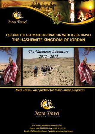 EXPLORE THE ULTIMATE DESTINATION WITH JEZRA TRAVEL
   THE HASHEMITE KINGDOM OF JORDAN

               The Nabatean Adventure
                    2012– 2013




     Jezra Travel, your partner for tailor- made programs




                     P.O. Box 63 Wadi Musa 71810 Jordan
                  Phone: +962 32155799 - Fax: +962 32155798
           Email: info@jezratravel.com - Website: www.jezratravel.com
 