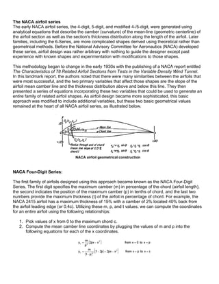 The NACA airfoil series
The early NACA airfoil series, the 4-digit, 5-digit, and modified 4-/5-digit, were generated using
analytical equations that describe the camber (curvature) of the mean-line (geometric centerline) of
the airfoil section as well as the section's thickness distribution along the length of the airfoil. Later
families, including the 6-Series, are more complicated shapes derived using theoretical rather than
geometrical methods. Before the National Advisory Committee for Aeronautics (NACA) developed
these series, airfoil design was rather arbitrary with nothing to guide the designer except past
experience with known shapes and experimentation with modifications to those shapes.

This methodology began to change in the early 1930s with the publishing of a NACA report entitled
The Characteristics of 78 Related Airfoil Sections from Tests in the Variable Density Wind Tunnel.
In this landmark report, the authors noted that there were many similarities between the airfoils that
were most successful, and the two primary variables that affect those shapes are the slope of the
airfoil mean camber line and the thickness distribution above and below this line. They then
presented a series of equations incorporating these two variables that could be used to generate an
entire family of related airfoil shapes. As airfoil design became more sophisticated, this basic
approach was modified to include additional variables, but these two basic geometrical values
remained at the heart of all NACA airfoil series, as illustrated below.




                                   NACA airfoil geometrical construction



NACA Four-Digit Series:

The first family of airfoils designed using this approach became known as the NACA Four-Digit
Series. The first digit specifies the maximum camber (m) in percentage of the chord (airfoil length),
the second indicates the position of the maximum camber (p) in tenths of chord, and the last two
numbers provide the maximum thickness (t) of the airfoil in percentage of chord. For example, the
NACA 2415 airfoil has a maximum thickness of 15% with a camber of 2% located 40% back from
the airfoil leading edge (or 0.4c). Utilizing these m, p, and t values, we can compute the coordinates
for an entire airfoil using the following relationships:

   1. Pick values of x from 0 to the maximum chord c.
   2. Compute the mean camber line coordinates by plugging the values of m and p into the
      following equations for each of the x coordinates.
 