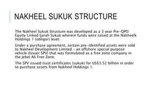 NAKHEEL SUKUK STRUCTURE
The Nakheel Sukuk Structure was developed as a 3 year Pre-QPO
Equity Linked Ijarah Sukuk wherein funds were raised at the Nakheel
Holdings 1 (obligor) level.
Under a purchase agreement, certain pre-identified assets were sold
to Nakheel Development Limited – an offshore special purpose
vehicle (Issuer SPV) that was formulated as a free zone company in
the Jebel Ali Free Zone.
The SPV issued trust certificates (sukuk) for US$3.52 billion in order
to purchase assets from Nakheel Holdings 1.
 