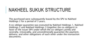 NAKHEEL SUKUK STRUCTURE
The purchased assets were subsequently leased by the SPV to
Nakheel Holdings 2 for a period of 3 years.
A co-obligor guarantee was executed by Nakheel Holdings 1, Nakheel
Holdings 2, and Nakheel Holdings 3 (together the co-obligors) in
favor of the issuer SPV under which the co-obligors jointly and
severally, irrevocably, and unconditionally guarantee the payment,
delivery, and other obligations of each other under the transaction
documents.
 