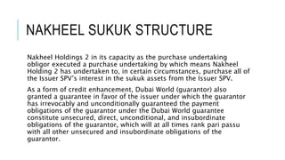 NAKHEEL SUKUK STRUCTURE
Nakheel Holdings 2 in its capacity as the purchase undertaking
obligor executed a purchase undertaking by which means Nakheel
Holding 2 has undertaken to, in certain circumstances, purchase all of
the Issuer SPV’s interest in the sukuk assets from the Issuer SPV.
As a form of credit enhancement, Dubai World (guarantor) also
granted a guarantee in favor of the issuer under which the guarantor
has irrevocably and unconditionally guaranteed the payment
obligations of the guarantor under the Dubai World guarantee
constitute unsecured, direct, unconditional, and insubordinate
obligations of the guarantor, which will at all times rank pari passu
with all other unsecured and insubordinate obligations of the
guarantor.
 