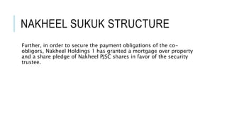 NAKHEEL SUKUK STRUCTURE
Further, in order to secure the payment obligations of the co-
obligors, Nakheel Holdings 1 has granted a mortgage over property
and a share pledge of Nakheel PJSC shares in favor of the security
trustee.
 