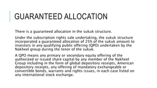 GUARANTEED ALLOCATION
There is a guaranteed allocation in the sukuk structure.
Under the subscription rights sale undertaking, the sukuk structure
incorporated a guaranteed allocation of 25% of the sukuk amount to
investors in any qualifying public offering (QPO) undertaken by the
Nakheel group during the tenor of the sukuk.
A QPO means any primary or secondary equity offering of the
authorized or issued share capital by any member of the Nakheel
Group including in the form of global depository receipts, American
depository receipts, any offering of mandatory exchangeable or
convertible bonds, warrants and rights issues, in each case listed on
any international stock exchange.
 