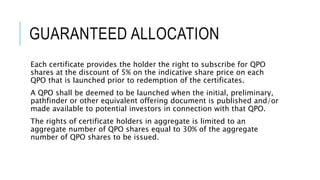 GUARANTEED ALLOCATION
Each certificate provides the holder the right to subscribe for QPO
shares at the discount of 5% on the indicative share price on each
QPO that is launched prior to redemption of the certificates.
A QPO shall be deemed to be launched when the initial, preliminary,
pathfinder or other equivalent offering document is published and/or
made available to potential investors in connection with that QPO.
The rights of certificate holders in aggregate is limited to an
aggregate number of QPO shares equal to 30% of the aggregate
number of QPO shares to be issued.
 