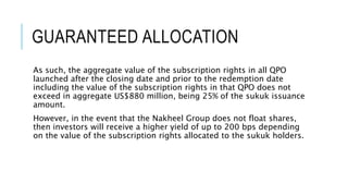 GUARANTEED ALLOCATION
As such, the aggregate value of the subscription rights in all QPO
launched after the closing date and prior to the redemption date
including the value of the subscription rights in that QPO does not
exceed in aggregate US$880 million, being 25% of the sukuk issuance
amount.
However, in the event that the Nakheel Group does not float shares,
then investors will receive a higher yield of up to 200 bps depending
on the value of the subscription rights allocated to the sukuk holders.
 