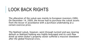 LOOK BACK RIGHTS
The allocation of the sukuk was mainly to European investors (38%).
On December 14, 2009, the lessee had to purchase the sukuk assets
from the lessor in accordance with a purchase undertaking at a
certain exercise price.
The Nakheel sukuk, however, went through turmoil and was nearing
default as Nakheel holding was highly leveraged and its cash flow
dried up when Dubai’s property sector suffered a massive slowdown
after the global financial crisis.
 