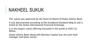NAKHEEL SUKUK
The sukuk was approved by the Shari’ah Board of Dubai Islamic Bank.
It was documented according to the Eurobond Standard (Reg S) and is
listed on the Dubai International Financial Exchange.
It is the largest sukuk offering executed in the world at US$3.52
Billion.
Dubai Islamic Bank along with Barclays Capital was the joint lead
manager and book runner.
 