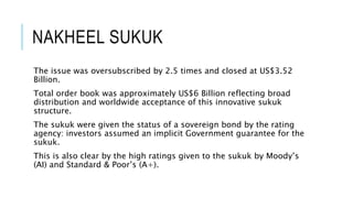 NAKHEEL SUKUK
The issue was oversubscribed by 2.5 times and closed at US$3.52
Billion.
Total order book was approximately US$6 Billion reflecting broad
distribution and worldwide acceptance of this innovative sukuk
structure.
The sukuk were given the status of a sovereign bond by the rating
agency: investors assumed an implicit Government guarantee for the
sukuk.
This is also clear by the high ratings given to the sukuk by Moody’s
(AI) and Standard & Poor’s (A+).
 