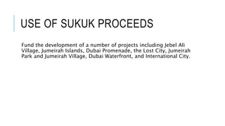 USE OF SUKUK PROCEEDS
Fund the development of a number of projects including Jebel Ali
Village, Jumeirah Islands, Dubai Promenade, the Lost City, Jumeirah
Park and Jumeirah Village, Dubai Waterfront, and International City.
 