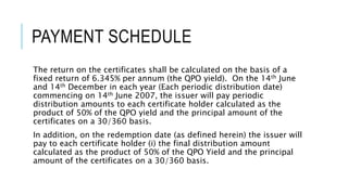 PAYMENT SCHEDULE
The return on the certificates shall be calculated on the basis of a
fixed return of 6.345% per annum (the QPO yield). On the 14th June
and 14th December in each year (Each periodic distribution date)
commencing on 14th June 2007, the issuer will pay periodic
distribution amounts to each certificate holder calculated as the
product of 50% of the QPO yield and the principal amount of the
certificates on a 30/360 basis.
In addition, on the redemption date (as defined herein) the issuer will
pay to each certificate holder (i) the final distribution amount
calculated as the product of 50% of the QPO Yield and the principal
amount of the certificates on a 30/360 basis.
 