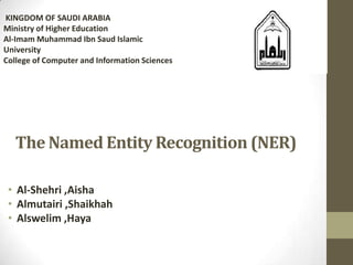 The Named Entity Recognition (NER)
• Al-Shehri ,Aisha
• Almutairi ,Shaikhah
• Alswelim ,Haya
KINGDOM OF SAUDI ARABIA
Ministry of Higher Education
Al-Imam Muhammad Ibn Saud Islamic
University
College of Computer and Information Sciences
 