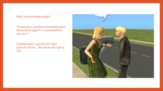 Wait, who are these people?
“It took you 4 months to start playing the
Name Game again?!? I cannot believe
you, hun.”
Crooked nose? Lack of chin? Bad
posture? Oh no… the one on the right is
me…
 