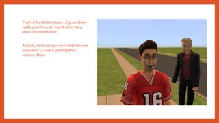 That’s it for the kid phase… I guess there
really wasn’t much I found interesting
about this generation.
Anyway, here’s Jaeger who rolled fortune
and wants to have 6 pets top their
careers. Nope.
 