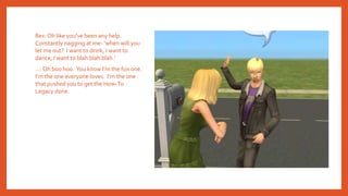 Rex: Oh like you’ve been any help.
Constantly nagging at me- ‘when will you
let me out? I want to drink, I want to
dance, I want to blah blah blah.’
…: Oh boo hoo. You know I’m the fun one.
I’m the one everyone loves. I’m the one
that pushed you to get the How-To
Legacy done.
 