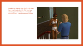 Brooke: No offense Shea, but it’s not like I
have anything to do. My LTW is to be a
visionary and I’m not even a university
educated sim. Just let me be half-naked.
 