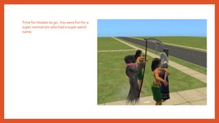 Time for Hooker to go. You were fun for a
super normal sim who had a super weird
name.
 