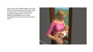 Baby number 8 is DVORAK NAME. Be careful
what you wish for because I now have 7 boys
in this generation in total after having so
many girls in generation B. Dvorak is a
Sagittarius (6/4/8/8/4) and is a Czech
occupational name for someone who owns a
manor.
 