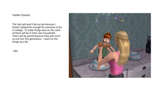 Toddler Dziedzic.
The heir poll won’t be out yet because I
haven’t played far enough for everyone to be
in college. To make things easy on me, each
of them will be in their own household.
Twins will be paired because they will count
as one heir this generation. I want to mix
things up a bit.
- Rex
 