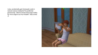 I also, accidentally, get Centowski a job in
natural science instead of his preferred
paranormal. Want to know how long it takes
for me to figure out my mistake? Stay tuned
:P
 