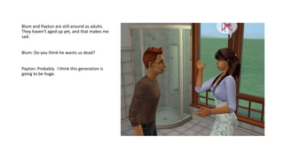 Blum and Payton are still around as adults.
They haven’t aged up yet, and that makes me
sad.
Blum: Do you think he wants us dead?
Payton: Probably. I think this generation is
going to be huge.
 