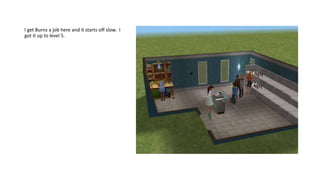 I get Burns a job here and it starts off slow. I
got it up to level 5.
 