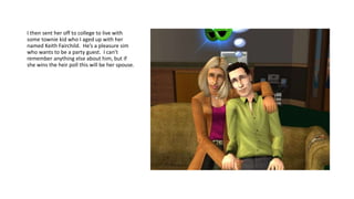 I then sent her off to college to live with
some townie kid who I aged up with her
named Keith Fairchild. He’s a pleasure sim
who wants to be a party guest. I can’t
remember anything else about him, but if
she wins the heir poll this will be her spouse.
 