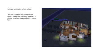 So Drago got into the private school.
This may have been the point that Last
Name’s file became corrupted because it’s
the last time I saw his ghost before I moved
him.
 