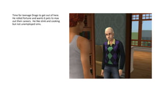 Time for teenage Drago to get out of here.
He rolled fortune and wants 6 pets to max
out their careers. He like stink and cooking
but not unemployed sims.
 