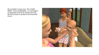 Oh, and baby 7 is here, too. This is DUKE
NAME. Taurus (4/9/8/10/4). It is and English
occupational surname for anyone who had
the title of Duke or worked in the household
of one.
 