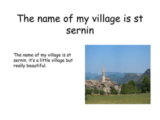 The name of my village is st sernin The name of my village is st sernin. it’s a little village but really beautiful. 