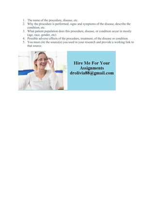 1. The name of the procedure, disease, etc.
2. Why the procedure is performed, signs and symptoms of the disease, describe the
condition, etc.
3. What patient population does this procedure, disease, or condition occur in mostly
(age, race, gender, etc)
4. Possible adverse effects of the procedure, treatment, of the disease or condition.
5. You must cite the source(s) you used in your research and provide a working link to
that source.
 