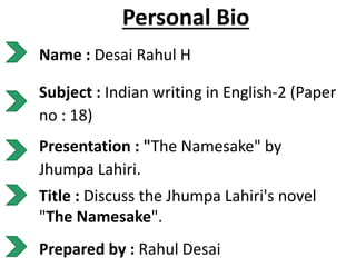 Personal Bio
Name : Desai Rahul H
Subject : Indian writing in English-2 (Paper
no : 18)
Presentation : "The Namesake" by
Jhumpa Lahiri.
Title : Discuss the Jhumpa Lahiri's novel
"The Namesake".
Prepared by : Rahul Desai
 