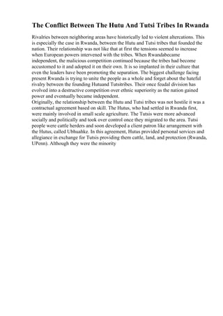 The Conflict Between The Hutu And Tutsi Tribes In Rwanda
Rivalries between neighboring areas have historically led to violent altercations. This
is especially the case in Rwanda, between the Hutu and Tutsi tribes that founded the
nation. Their relationship was not like that at first the tensions seemed to increase
when European powers intervened with the tribes. When Rwandabecame
independent, the malicious competition continued because the tribes had become
accustomed to it and adopted it on their own. It is so implanted in their culture that
even the leaders have been promoting the separation. The biggest challenge facing
present Rwanda is trying to unite the people as a whole and forget about the hateful
rivalry between the founding Hutuand Tutsitribes. Their once feudal division has
evolved into a destructive competition over ethnic superiority as the nation gained
power and eventually became independent.
Originally, the relationship between the Hutu and Tutsi tribes was not hostile it was a
contractual agreement based on skill. The Hutus, who had settled in Rwanda first,
were mainly involved in small scale agriculture. The Tutsis were more advanced
socially and politically and took over control once they migrated to the area. Tutsi
people were cattle herders and soon developed a client patron like arrangement with
the Hutus, called Ubhuahke. In this agreement, Hutus provided personal services and
allegiance in exchange for Tutsis providing them cattle, land, and protection (Rwanda,
UPenn). Although they were the minority
 