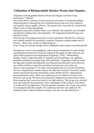 Utilization of Biodegradable Kitchen Wastes Into Organic...
Utilization of Biodegradable Kitchen Wastes into Organic Fertilizer Using
Earthworms * Abstract
One of the effective means to at least lessen the occurrence of our present garbage
disposal problem is through the use of methods that are non toxic, less expensive,
less harmful, and yet equally effective. This project aims to provide for a natural and
effective way of disposing garbage.
During the experiment, kitchen wastes were collected. The materials were shredded
and placed in garbage bags with small holes. The temperature inside the bags was
allowed to lower.
Three set ups were prepared and were covered with plastic. The first box contained
pure carabao manurd, the second box contained 70 percent carabao manure and 30
percent ... Show more content on Helpwriting.net ...
Every living cell contains nitrogen and its abundance leads to green, succulent growth.
Phosphorous occurs in the protoplasm, with its great concentration in seeds thereby
increasing their production. Potassium influences the uptake of other elements and
affects both respiration and transpiration (Fitzpatrick, 1974). * Methodology
Kitchen wastes, composed mainly of vegetable and fruit peelings, were gathered,
shredded, and placed in garbage bags with small holes. Temperature build up inside
the bags due to partial decomposition was measured and allowed to lower down for
one month until three consecutive declining of temperature were achieved.
Three set ups measuring 15 x 8 inches were prepared and were covered with plastic.
One box contained pure carabao manure, the other box contained 70 percent carabao
manure and 30 percent processed kitchen wastes and the last box contained pure
processed kitchen waste. About one hundred pieces of Lumbricus terrestris were
placed in each set up. The boxes were placed in a lighted area to prevent the worms
from escaping Since worms are known to be light sensitive. The set ups were checked
daily and watered to keep moisture. Upon consumption of the contents of the boxes,
as evidenced by the appearance of brown granular structures, the set ups were spread
on newspapers under the sunlight. The Lumbricus terrestris were gathered. The
resultant product, called earthworm castings, were then sun dried and passed
 