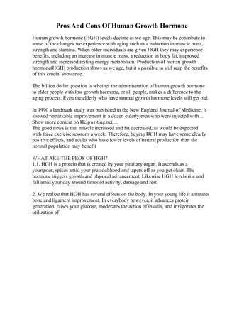 Pros And Cons Of Human Growth Hormone
Human growth hormone (HGH) levels decline as we age. This may be contribute to
some of the changes we experience with aging such as a reduction in muscle mass,
strength and stamina. When older individuals are given HGH they may experience
benefits, including an increase in muscle mass, a reduction in body fat, improved
strength and increased resting energy metabolism. Production of human growth
hormone(HGH) production slows as we age, but it s possible to still reap the benefits
of this crucial substance.
The billion dollar question is whether the administration of human growth hormone
to older people with low growth hormone, or all people, makes a difference to the
aging process. Even the elderly who have normal growth hormone levels still get old.
In 1990 a landmark study was published in the New England Journal of Medicine. It
showed remarkable improvement in a dozen elderly men who were injected with ...
Show more content on Helpwriting.net ...
The good news is that muscle increased and fat decreased, as would be expected
with three exercise sessions a week. Therefore, buying HGH may have some clearly
positive effects, and adults who have lower levels of natural production than the
normal population may benefit
WHAT ARE THE PROS OF HGH?
1.1. HGH is a protein that is created by your pituitary organ. It ascends as a
youngster, spikes amid your pre adulthood and tapers off as you get older. The
hormone triggers growth and physical advancement. Likewise HGH levels rise and
fall amid your day around times of activity, damage and rest.
2. We realize that HGH has several effects on the body. In your young life it animates
bone and ligament improvement. In everybody however, it advances protein
generation, raises your glucose, moderates the action of insulin, and invigorates the
utilization of
 