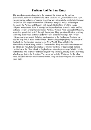 Puritans And Puritans Essay
The most known acts of cruelty in the power of the people are the various
punishments dealt out by the Puritans. Then you have the Quakers they weren t just
men appearing on labels of oatmeal bins; they were chosen to be on the label because
the Quaker faith projected the values of honesty, integrity, purity, and strength.
However, the Puritans and Quakers both traveled to the New World to escape
religious prosecutions. John Winthrop, leading the Puritans, wanted a more purified
state and society, giving them the name, Puritans. William Penn, leading the Quakers,
wanted to spread their beliefs through themselves. They questioned leaders, resulting
in leading themselves. Both had different views of reconstructing a new society,
religion, and government. Religion was important to the Quaker and Puritans, but
how far they took it made them different. Instead of fighting to purify the Church of
England, the Puritans just traveled to the New World. They settled in the
Massachusetts Bay Colony, which is Boston today. They were able to start over and
do it the right way, but everyone had to practice the bible or be punished. In their
purified eyes, the Church back in England was embracing too many Catholic beliefs.
Puritans had zero tolerance and took religion very seriously, making them a theocracy
after leaving that in the first place.They were led by John Winthrop. On the other
hand, the Quakers were known as the friends. They believed everyone had their own
inner light
 
