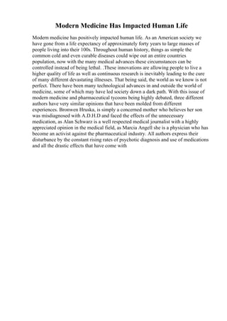 Modern Medicine Has Impacted Human Life
Modern medicine has positively impacted human life. As an American society we
have gone from a life expectancy of approximately forty years to large masses of
people living into their 100s. Throughout human history, things as simple the
common cold and even curable diseases could wipe out an entire countries
population, now with the many medical advances these circumstances can be
controlled instead of being lethal. .These innovations are allowing people to live a
higher quality of life as well as continuous research is inevitably leading to the cure
of many different devastating illnesses. That being said, the world as we know is not
perfect. There have been many technological advances in and outside the world of
medicine, some of which may have led society down a dark path. With this issue of
modern medicine and pharmaceutical tycoons being highly debated, three different
authors have very similar opinions that have been molded from different
experiences. Bronwen Hruska, is simply a concerned mother who believes her son
was misdiagnosed with A.D.H.D and faced the effects of the unnecessary
medication, as Alan Schwarz is a well respected medical journalist with a highly
appreciated opinion in the medical field, as Marcia Angell she is a physician who has
become an activist against the pharmaceutical industry. All authors express their
disturbance by the constant rising rates of psychotic diagnosis and use of medications
and all the drastic effects that have come with
 