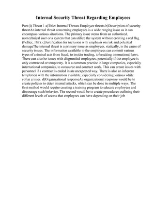 Internal Security Threat Regarding Employees
Part (i) Threat 1 a)Title: Internal Threats Employee threats b)Description of security
threatAn internal threat concerning employees is a wide ranging issue as it can
encompass various situations. The primary issue stems from an authorized,
nontechnical user or a system that can utilize the system without creating a red flag.
(Peltier, 187). c)Justification for inclusion with emphasis on risk and potential
damageThe internal threat is a primary issue as employees, statically, is the cause of
security issues. The information available to the employees can commit various
types of criminal acts from fraud, to insider trading, to breaking international laws.
There can also be issues with disgruntled employees, potentially if the employee is
only contracted or temporary. It is a common practice in large companies, especially
international companies, to outsource and contract work. This can create issues with
personnel if a contract is ended in an unexpected way. There is also an inherent
temptation with the information available, especially considering various white
collar crimes. d)Organizational responseAn organizational response would be to
create policies to deter internal attacks, which can be done in multiple ways. The
first method would require creating a training program to educate employees and
discourage such behavior. The second would be to create procedures outlining their
different levels of access that employees can have depending on their job
 