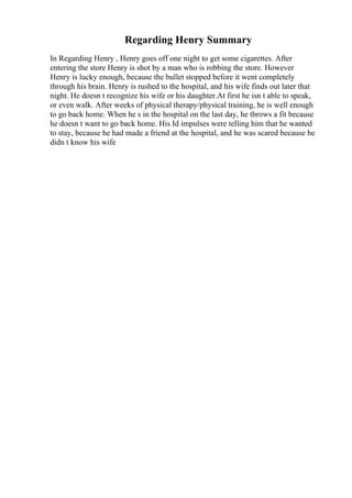 Regarding Henry Summary
In Regarding Henry , Henry goes off one night to get some cigarettes. After
entering the store Henry is shot by a man who is robbing the store. However
Henry is lucky enough, because the bullet stopped before it went completely
through his brain. Henry is rushed to the hospital, and his wife finds out later that
night. He doesn t recognize his wife or his daughter.At first he isn t able to speak,
or even walk. After weeks of physical therapy/physical training, he is well enough
to go back home. When he s in the hospital on the last day, he throws a fit because
he doesn t want to go back home. His Id impulses were telling him that he wanted
to stay, because he had made a friend at the hospital, and he was scared because he
didn t know his wife
 