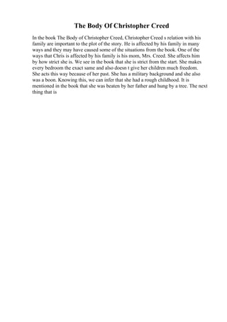 The Body Of Christopher Creed
In the book The Body of Christopher Creed, Christopher Creed s relation with his
family are important to the plot of the story. He is affected by his family in many
ways and they may have caused some of the situations from the book. One of the
ways that Chris is affected by his family is his mom, Mrs. Creed. She affects him
by how strict she is. We see in the book that she is strict from the start. She makes
every bedroom the exact same and also doesn t give her children much freedom.
She acts this way because of her past. She has a military background and she also
was a boon. Knowing this, we can infer that she had a rough childhood. It is
mentioned in the book that she was beaten by her father and hung by a tree. The next
thing that is
 