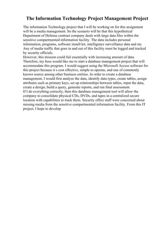 The Information Technology Project Management Project
The information Technology project that I will be working on for this assignment
will be a media management. So the scenario will be that this hypothetical
Department of Defense contract company deals with large data files within the
sensitive compartmented information facility. The data includes personal
information, programs, software install kit, intelligence surveillance data and etc.
Any of media traffic that goes in and out of this facility must be logged and tracked
by security officials.
However, this mission could fail essentially with increasing amount of data.
Therefore, my boss would like me to start a database management project that will
accommodate this program. I would suggest using the Microsoft Access software for
this project because it s cost effective, simple to operate, and one of commonly
known source among other business entities. In order to create a database
management, I would first analyze the data, identify data types, create tables, assign
attributes such as primary keys, set up relationships between tables, input the data,
create a design, build a query, generate reports, and run final assessment.
If I do everything correctly, then this database management tool will allow the
company to consolidate physical CDs, DVDs, and tapes in a centralized secure
location with capabilities to track them. Security office staff were concerned about
missing media from the sensitive compartmented information facility. From this IT
project, I hope to develop
 
