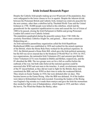 Irish Ireland Research Paper
Despite the Catholic Irish people making up over 80 percent of the population, they
were subjugated to the lower classes to live in squalor. Despite the inherent divide
between the Protestant British and Catholic Irish, Ireland was relatively peaceful for
the next century, other than a rebellion led by Theobald Wolfe Tone and the United
Irishmen in 1798. 30,000 people were killed in this rebellion, which laid the
groundwork for the separatist republicanism to come and caused the Act of Union of
1800 to be passed, closing the Irish Parliament in Dublin and giving Protestant
London full control over Catholic Ireland.
The population quadrupled during the peaceful century from 1740 1840, the
economy flourished, Catholics fought for, and gained, ... Show more content on
Helpwriting.net ...
An Irish nationalist paramilitary organization called the Irish Republican
Brotherhood (IRB) was established in 1858 and worked for the armed expulsion
of the British, where the Home Rule Party worked for the political expulsion. In
1912, the British passed a Home Rule Bill, which gave the Irish political autonomy,
but the bill was never enacted due to the breakout of World War I in 1914. In 1913,
two organizations, the nationalist Irish Volunteers (IV) and unionist (pro British)
Ulster Volunteers (UV) were founded in Dublin and Belfast, respectively, and the
IV absorbed the IRB. The two groups were set for a full on conflict before the
outbreak of the war, but both sides believed the national question could be
answered after WWI and sent men to the trenches. A small, revolutionary minority
of the IV stayed behind, as they did not want to fight for the British, these men
constituted the IRB, and saw WWI as their time to strike the weakened British.
They struck on Easter Sunday in 1916, but were defeated after six days. This
became known as the Easter Rising. After the IRB was defeated, 16 of the leaders
were taken to Kilmainham Gaol and executed. Executing the leaders of the Rising
was England s big mistake as it made them martyrs and gave the Irish the momentum
they needed to fight a war of Independence, which began in 1919, and that s where
the movie, The Wind that Shakes the Barley, takes
 
