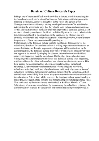 Dominant Culture Research Paper
Perhaps one of the most difficult words to define is culture, which is something far
too broad and complex to be simplified into one finite statement that expresses its
meaning. Commonly, culture is thought of as the values of a certain group.
Throughout the course of history, society has shaped the cultureof its members by
determining the appropriate ways that they should look, behave, and communicate.
Today, these definitions of normality are often referred to as dominant culture. Most
members of society conform to the ideals established by those in power, whether it is
the clothing displayed in Cosmopolitan or the treatments for illnesses that are
critically acclaimed in The American Journal of Medicine; however, wherever there
is agreement,... Show more content on Helpwriting.net ...
Understandably, the dominant culture wants to maintain its dominance over the
subcultures; therefore, the dominant culture is willing to go to extreme measures to
ensure that it does so. In order to guarantee that power will be maintained by the
dominant culture, the dominant culture must win over the consent of society in ways
that appear to be natural. By shaping the consent, the dominant culture is able to
preserve its hegemony over the subcultures. On the other hand, subcultures are
willing to go to extreme measures to ensure that dominant culture loses hegemony,
which would turn the tables and transform subcultures into dominant cultures. This
fight against the dominant culture s hegemony is referred to as subcultural
resistance. After dominant culture manipulates society and gains its consent,
subcultures strike back with subcultural resistance, which often becomes a form of
subcultural capital and helps members achieve status within the subculture. At first,
the resistance would likely draw power away from the dominant culture and empower
the subcultures. After a short while, however, the dominant culture would develop a
method to, once again, shape consent, thus rendering the subcultures resistance futile.
This tactic used by dominant culture, as described in Kathleen Abowitz s Youth
Subculture , is known as assimilation. By undermining the subcultural resistance, the
dominant culture silences the subcultures and remains the most prominent voice in
 