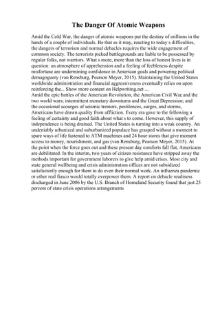 The Danger Of Atomic Weapons
Amid the Cold War, the danger of atomic weapons put the destiny of millions in the
hands of a couple of individuals. Be that as it may, reacting to today s difficulties,
the dangers of terrorism and normal debacles requires the wide engagement of
common society. The terrorists picked battlegrounds are liable to be possessed by
regular folks, not warriors. What s more, more than the loss of honest lives is in
question: an atmosphere of apprehension and a feeling of feebleness despite
misfortune are undermining confidence in American goals and powering political
demagoguery (van Rensburg, Pearson Meyer, 2015). Maintaining the United States
worldwide administration and financial aggressiveness eventually relies on upon
reinforcing the... Show more content on Helpwriting.net ...
Amid the epic battles of the American Revolution, the American Civil War
, and the
two world wars; intermittent monetary downturns and the Great Depression; and
the occasional scourges of seismic tremors, pestilences, surges, and storms,
Americans have drawn quality from affliction. Every era gave to the following a
feeling of certainty and good faith about what s to come. However, this supply of
independence is being drained. The United States is turning into a weak country. An
undeniably urbanized and suburbanized populace has grasped without a moment to
spare ways of life fastened to ATM machines and 24 hour stores that give moment
access to money, nourishment, and gas (van Rensburg, Pearson Meyer, 2015). At
the point when the force goes out and these present day comforts fall flat, Americans
are debilitated. In the interim, two years of citizen resistance have stripped away the
methods important for government laborers to give help amid crises. Most city and
state general wellbeing and crisis administration offices are not subsidized
satisfactorily enough for them to do even their normal work. An influenza pandemic
or other real fiasco would totally overpower them. A report on debacle readiness
discharged in June 2006 by the U.S. Branch of Homeland Security found that just 25
percent of state crisis operations arrangements
 