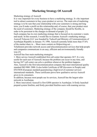 Marketing Strategy Of Azercell
Marketing strategy of Azercell
It is very important for every business to have a marketing strategy. It s the important
tool to attract customers to buy yours product or service. The main aim of marketing
strategy is to be sure that your relationship with your customers is strong and long
term, you ll make a profit on this relationship and, of course, that your product meet
the need of customers. Marketing strategy of the company should be flexible, in
order to be persistent to the changes in demand of people. [1]
Each company has its own marketing strategy that is focused on its customer s wants
and needs. In this research, I would like to examine Azercell s marketing strategy.
Azercell Telecom LLC was founded by Turkcell and Ministry of Communications of
Azerbaijan Republic in January 19, 1996. Azercell currently holds more than 57.6%
of the market share in ... Show more content on Helpwriting.net ...
TeliaSonera provides network access and telecommunication services that help people
and companies communicate in an easy, efficient and environmentally friendly
way.[3]
Azercell has four main marketing strategies:
1. More service Azercell established first call center that operates 24/7. It s very
useful for each user of Azercell, because the problem can occur in any time, and
having 24/7 call center can solve a problem whenever the problem happens.
Also, Azercell is the first telecommunication company that meet international quality
standard ISO 9001 2000. It also holds Certificate of IIP (Investors in People) and
EN15838 (European standard guaranteeing a high level of customer service)
international standards. These certificates prove how qualitative service Azercell
gives to its consumers.
In addition, because most people use its services, Azercell has the largest sales
network in Azerbaijan.
2. More innovations Azercell is first GSM operator in Azerbaijan. It firstly launched
prepaid system SimSim, and firstly provided SimSim users with roaming service.
 